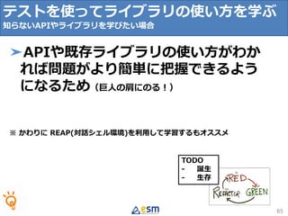 TODO
- 誕生
- 生存
65
➤APIや既存ライブラリの使い方がわか
れば問題がより簡単に把握できるよう
になるため（巨人の肩にのる！）
※ かわりに REAP(対話シェル環境)を利用して学習するもオススメ
テストを使ってライブラリの使い方を学ぶ
知らないAPIやライブラリを学びたい場合
 