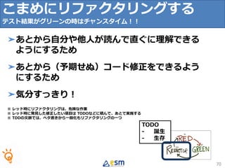 TODO
- 誕生
- 生存
こまめにリファクタリングする
テスト結果がグリーンの時はチャンスタイム！！
70
➤あとから自分や他人が読んで直ぐに理解できる
ようにするため
➤あとから（予期せぬ）コード修正をできるよう
にするため
➤気分すっきり！
※ レッド時にリファクタリングは、危険な作業
※ レッド時に発見した修正したい項目は TODOなどに積んで、あとで実施する
※ TDDの文脈では、ベタ書きから一般化もリファクタリングの一つ
 