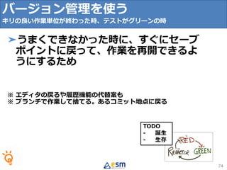 TODO
- 誕生
- 生存
74
➤うまくできなかった時に、すぐにセーブ
ポイントに戻って、作業を再開できるよ
うにするため
※ エディタの戻るや履歴機能の代替案も
※ ブランチで作業して捨てる。あるコミット地点に戻る
バージョン管理を使う
キリの良い作業単位が終わった時、テストがグリーンの時
 
