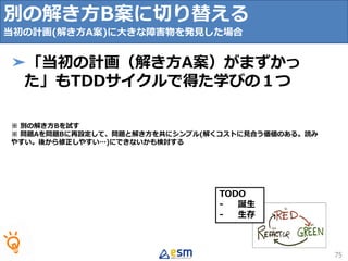 TODO
- 誕生
- 生存
75
➤「当初の計画（解き方A案）がまずかっ
た」もTDDサイクルで得た学びの１つ
※ 別の解き方Bを試す
※ 問題Aを問題Bに再設定して、問題と解き方を共にシンプル(解くコストに見合う価値のある。読み
やすい。後から修正しやすい…)にできないかも検討する
別の解き方B案に切り替える
当初の計画(解き方A案)に大きな障害物を発見した場合
 