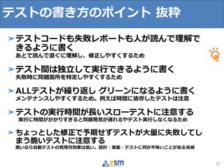 テストの書き方のポイント 抜粋
77
➤テストコードも失敗レポートも人が読んで理解で
きるように書く
あとで読んで直ぐに理解し、修正しやすくするため
➤テスト間は独立して実行できるように書く
失敗時に問題箇所を特定しやすくするため
➤ALLテストが繰り返し グリーンになるように書く
メンテナンスしやすくするため。例えば時間に依存したテストは注意
➤テストの実行時間が長いスローテストに注意する
実行に時間がかかりすぎると問題発見が遅れるやテスト実行しなくなるため
➤ちょっとした修正で予期せずテストが大量に失敗してし
まう脆いテストに注意する
脆いなら自動テストの費用対効果は低い。設計・実装・テストに何か不味いことがある兆候
 