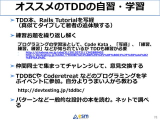 オススメのTDDの自習・学習
➤TDD本、Rails Tutorialを写経
（真似てタイプして著者の追体験する）
➤練習お題を繰り返し解く
プログラミングの学習法として、Code Kata 、「写経」、「練習、
練習、練習」などが知られているが TDDも練習が必要
- http://d.hatena.ne.jp/absj31/20120721/1342880403
- http://devtesting.jp/tddbc/?TDDBC%E4%BB%99%E5%8F%B003%2F%E8%AA%B2
%E9%A1%8C
➤仲間同士で集まってチャレンジして、意見交換する
➤TDDBCや Coderetreat などのプログラミングを学
ぶイベントに参加。自分よりうまい人から教わる
http://devtesting.jp/tddbc/
➤パターンなど一般的な設計の本を読む。ネットで調べ
る
78
 