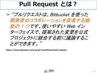 Pull Request とは？
➤“プルリクエストは、Bitbucket を使った
開発者のコラボレーションを促進する機
能の 1 つです。使いやすい Web イン
ターフェイスで、提案された変更を公式
プロジェクトに統合する前に議論するこ
...
