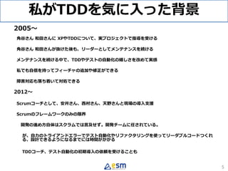 私がTDDを気に入った背景
2005〜
角谷さん 和田さんに XPやTDDについて、実プロジェクトで指導を受ける
角谷さん 和田さんが抜けた後も、リーダーとしてメンテナンスを続ける
メンテナンスを続ける中で、TDDやテストの自動化の嬉しさを改め...
