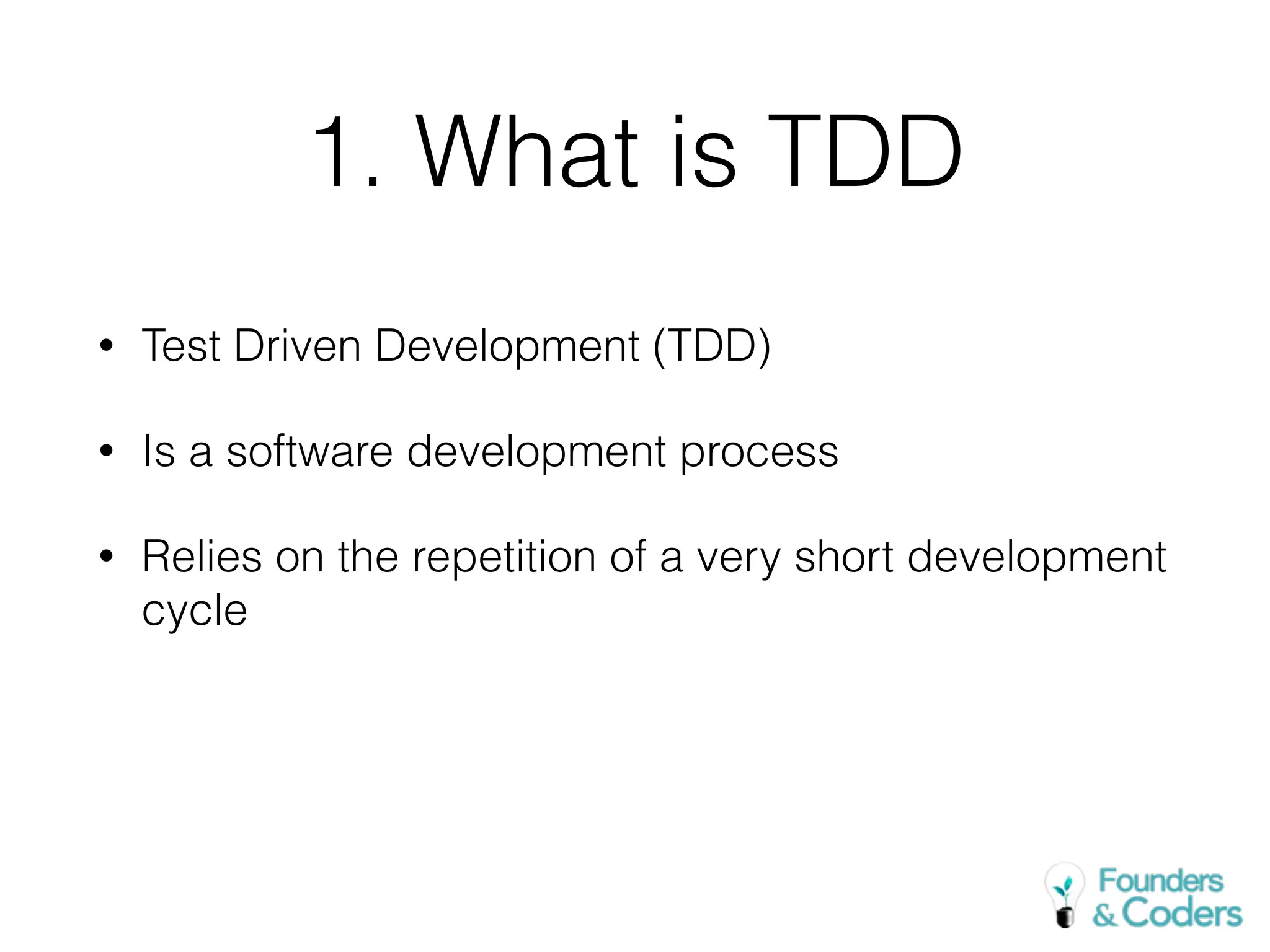 1. What is TDD
• Test Driven Development (TDD)
• Is a software development process
• Relies on the repetition of a very short development
cycle