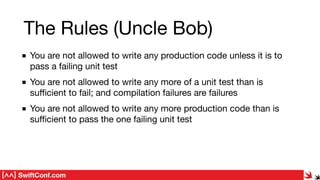 SwiftConf.com
You are not allowed to write any production code unless it is to
pass a failing unit test

You are not allowed to write any more of a unit test than is
suﬃcient to fail; and compilation failures are failures

You are not allowed to write any more production code than is
suﬃcient to pass the one failing unit test
The Rules (Uncle Bob)
 