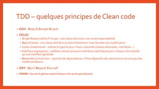 TDD – quelques principes de Clean code
• KISS : Keep It Simple Stupid
• SOLID
• Single Responsibility Principe : une classe doit avoir une seule responsabilité
• Open/Closed : une classe doit être ouvert à l’extension mais fermée à la modification
• Liskov Substitution : utilisez le type le plus « haut » possible (classes abstraites, interfaces…)
• Interface segregation : préférez utiliser plusieurs interfaces spécifiques pour chaque client plutôt
qu’une interface générale
• Dependency Inversion : injection de dépendances. Il faut dépendre des abstractions et non pas des
implémentations
• DRY : Don’t Repeat Yourself
• YAGNI :You ain’t gonna need it (Vous n’en aurez pas besoin)
 