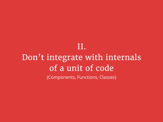 II.
Don’t integrate with internals
of a unit of code
(Components, Functions, Classes)
 