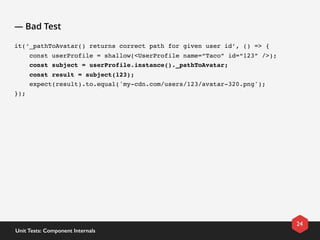 — Bad Test
it(‘_pathToAvatar() returns correct path for given user id’, () => {
    const userProfile = shallow(<UserProfile name=“Taco” id=“123” />);
    const subject = userProfile.instance()._pathToAvatar;
    const result = subject(123);
    expect(result).to.equal('my-cdn.com/users/123/avatar-320.png');
});
24
Unit Tests: Component Internals
 