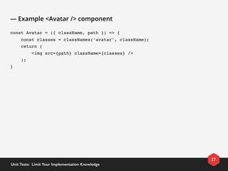 — Example <Avatar /> component
const Avatar = ({ className, path }) => {
    const classes = classNames(‘avatar’, className);
    return (
        <img src={path} className={classes} />
    );
}
27
Unit Tests:  Limit Your Implementation Knowledge
 