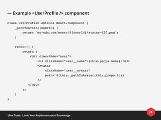 — Example <UserProﬁle /> component
class UserProfile extends React.Component {
    _pathToAvatar(userId) {
        return `my-cdn.com/users/${userId}/avatar-320.png`;
    }
    render() {
        return (
            <div className=“user”>
                <h3 className=“user__name”>{this.props.name}</h3>
                <Avatar 
                    className=“user__avatar” 
                    path=`${this._pathToAvatar(this.props.id)}` 
                />
           </div>
        );
    }
}
28
Unit Tests:  Limit Your Implementation Knowledge
 