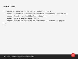 — Bad Test
it(‘rendered image points to correct asset’, () => {
    const userProfile = shallow(<UserProfile name=“Taco” id=“123” />);
    const subject = userProfile.find(‘.icon’);
    const result = subject.prop(’src');
    expect(result).to.equal('my-cdn.com/users/123/avatar-320.png');
});
29
Unit Tests:  Limit Your Implementation Knowledge
 