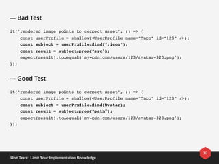 — Bad Test
it(‘rendered image points to correct asset’, () => {
    const userProfile = shallow(<UserProfile name=“Taco” id=“123” />);
    const subject = userProfile.find(‘.icon’);
    const result = subject.prop(’src');
    expect(result).to.equal('my-cdn.com/users/123/avatar-320.png');
});
— Good Test
it(‘rendered image points to correct asset’, () => {
    const userProfile = shallow(<UserProfile name=“Taco” id=“123” />);
    const subject = userProfile.find(Avatar);
    const result = subject.prop(’path');
    expect(result).to.equal('my-cdn.com/users/123/avatar-320.png');
});
30
Unit Tests:  Limit Your Implementation Knowledge
 