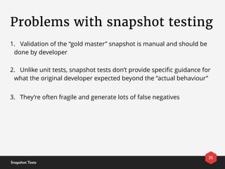 Problems with snapshot testing
35
Snapshot Tests
1. Validation of the “gold master” snapshot is manual and should be
done by developer
2. Unlike unit tests, snapshot tests don’t provide speciﬁc guidance for
what the original developer expected beyond the “actual behaviour”
3. They’re often fragile and generate lots of false negatives
 