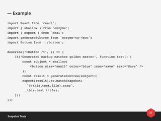 — Example
import React from 'react';
import { shallow } from 'enzyme';
import { expect } from 'chai';
import generateSubtree from 'enzyme-to-json';
import Button from './button';
describe(‘<Button />’, () => {
    it(‘Generated markup matches golden master’, function test() {
        const subject = shallow(
            <Button size=“small” color=“blue” icon=“save” text=“Save" />
        );
        const result = generateSubtree(subject);
        expect(result).to.matchSnapshot(
`${this.test.file}.snap`, 
this.test.title);
    });
});
37
Snapshot Tests
 
