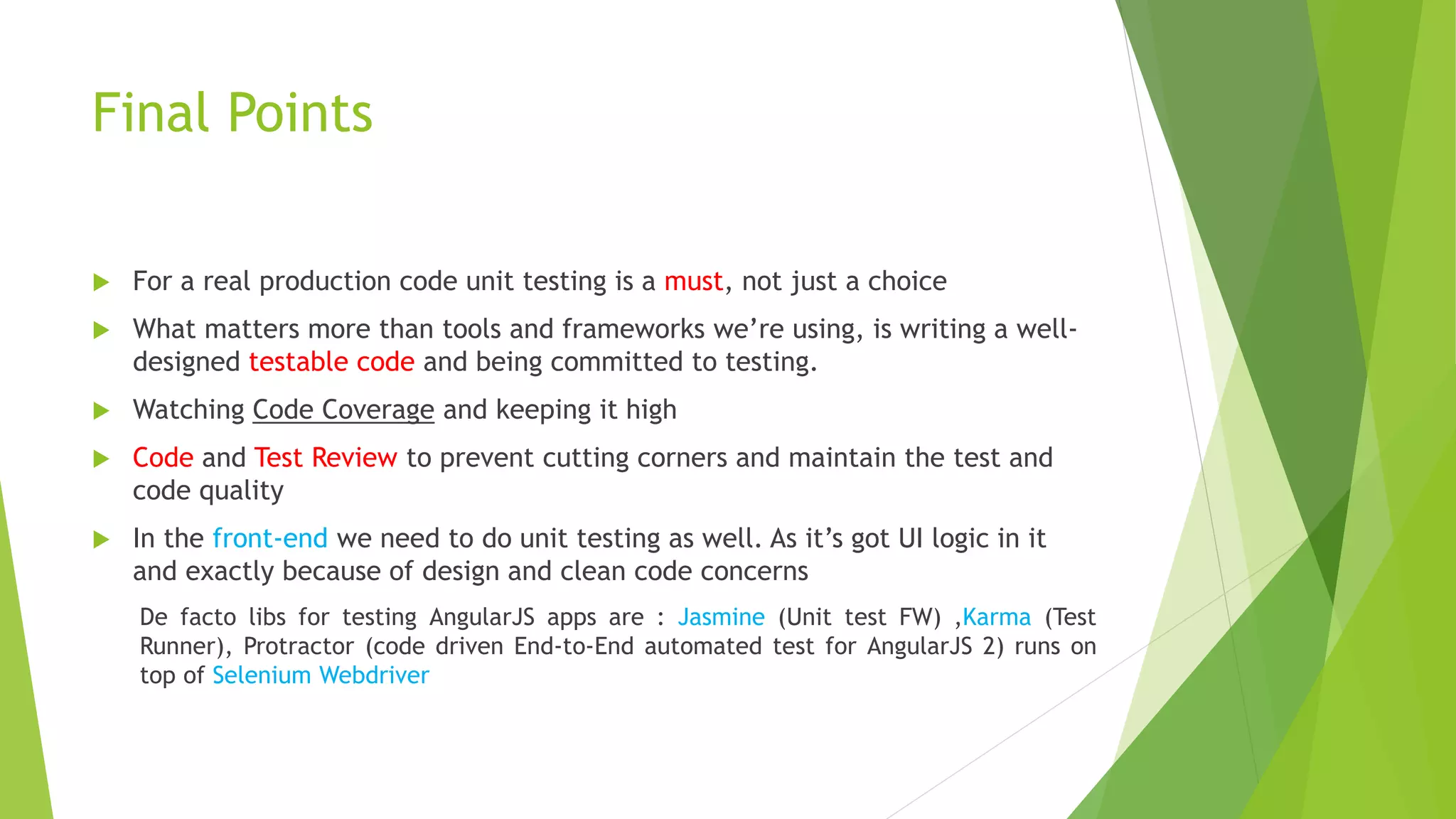 Final Points  For a real production code unit testing is a must, not just a choice  What matters more than tools and frameworks we’re using, is writing a well- designed testable code and being committed to testing.  Watching Code Coverage and keeping it high  Code and Test Review to prevent cutting corners and maintain the test and code quality  In the front-end we need to do unit testing as well. As it’s got UI logic in it and exactly because of design and clean code concerns De facto libs for testing AngularJS apps are : Jasmine (Unit test FW) ,Karma (Test Runner), Protractor (code driven End-to-End automated test for AngularJS 2) runs on top of Selenium Webdriver 