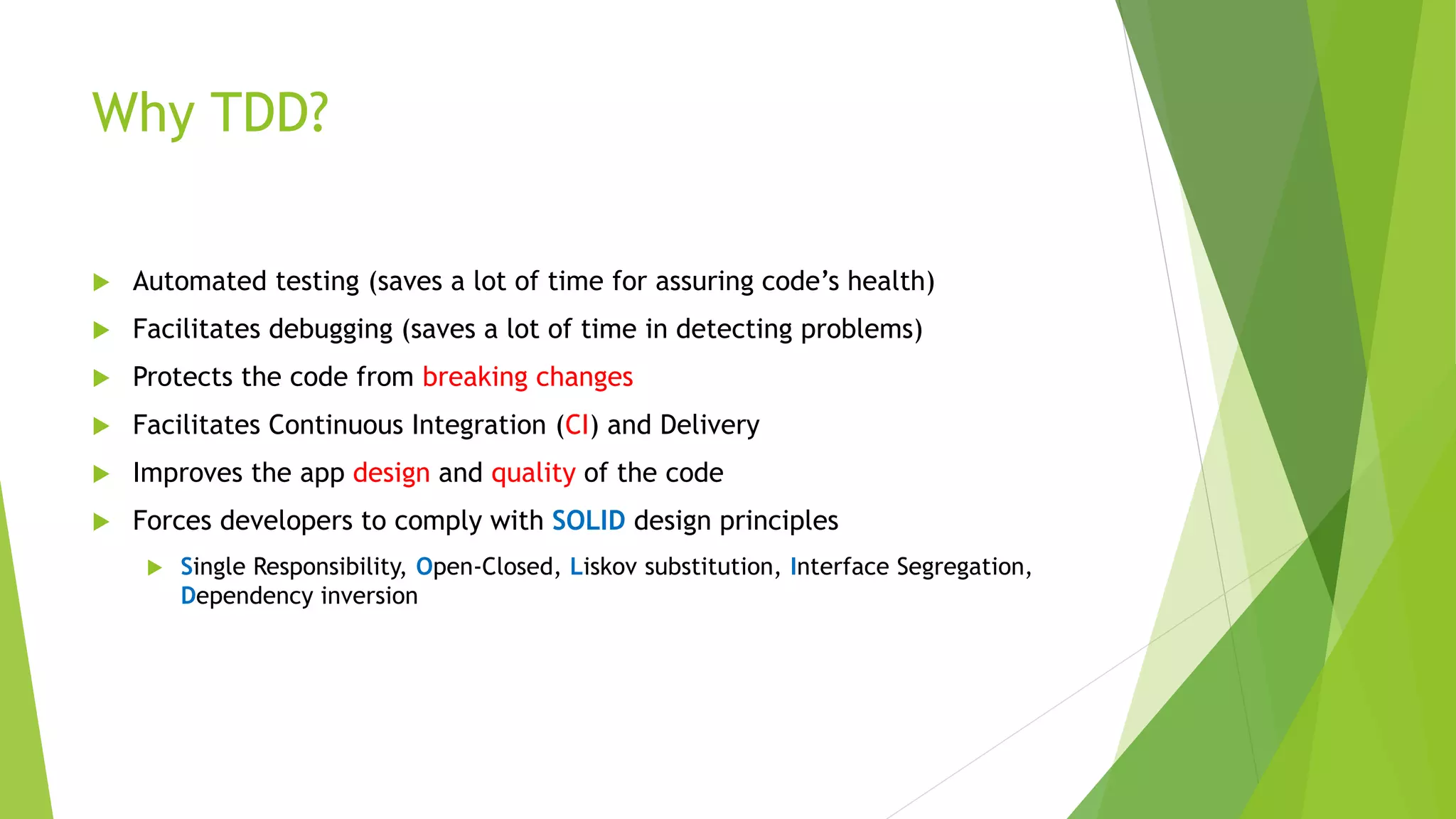 Why TDD?  Automated testing (saves a lot of time for assuring code’s health)  Facilitates debugging (saves a lot of time in detecting problems)  Protects the code from breaking changes  Facilitates Continuous Integration (CI) and Delivery  Improves the app design and quality of the code  Forces developers to comply with SOLID design principles  Single Responsibility, Open-Closed, Liskov substitution, Interface Segregation, Dependency inversion 