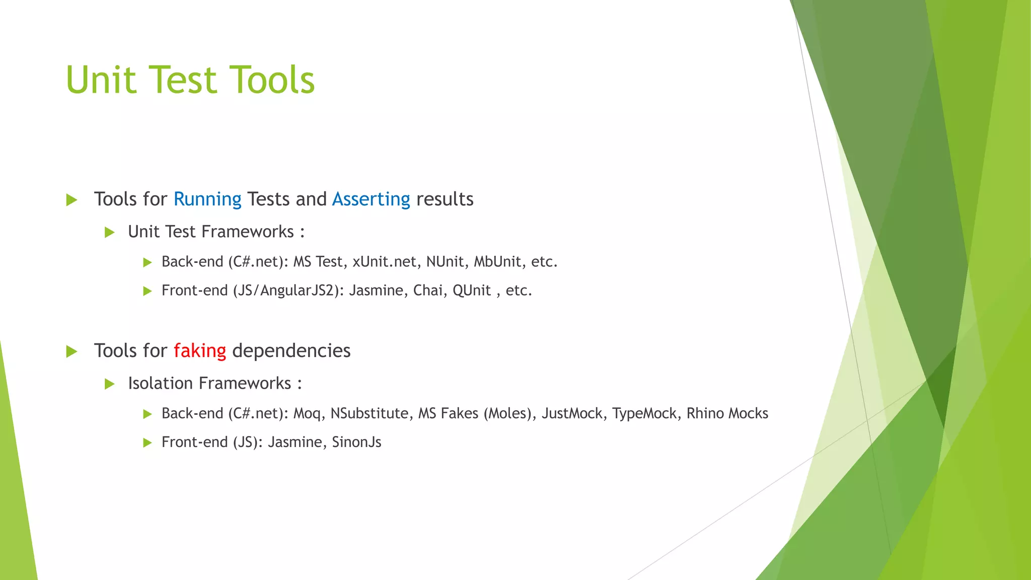 Unit Test Tools  Tools for Running Tests and Asserting results  Unit Test Frameworks :  Back-end (C#.net): MS Test, xUnit.net, NUnit, MbUnit, etc.  Front-end (JS/AngularJS2): Jasmine, Chai, QUnit , etc.  Tools for faking dependencies  Isolation Frameworks :  Back-end (C#.net): Moq, NSubstitute, MS Fakes (Moles), JustMock, TypeMock, Rhino Mocks  Front-end (JS): Jasmine, SinonJs 