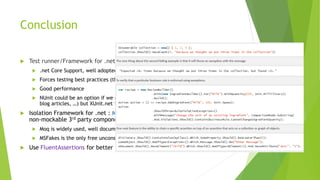 Conclusion
 Test runner/Framework for .net : XUnit.net
 .net Core Support, well adopted by community and being a part of .NET Foundation
 Forces testing best practices (through 1 instance per method approach)
 Good performance
 NUnit could be an option if we care about the abundance of resources (Stackoverflow,
blog articles, …) but XUnit.net is future proof
 Isolation Framework for .net : Moq (for 99% of cases), MSFakes (just for mocking
non-mockable 3rd party components)
 Moq is widely used, well documented and mature enough.
 MSFakes is the only free unconstrained FW among major players
 Use FluentAssertions for better test readability
 