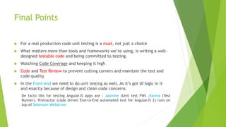 Final Points
 For a real production code unit testing is a must, not just a choice
 What matters more than tools and frameworks we’re using, is writing a well-
designed testable code and being committed to testing.
 Watching Code Coverage and keeping it high
 Code and Test Review to prevent cutting corners and maintain the test and
code quality
 In the front-end we need to do unit testing as well. As it’s got UI logic in it
and exactly because of design and clean code concerns
De facto libs for testing AngularJS apps are : Jasmine (Unit test FW) ,Karma (Test
Runner), Protractor (code driven End-to-End automated test for AngularJS 2) runs on
top of Selenium Webdriver
 