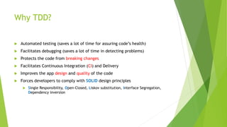 Why TDD?
 Automated testing (saves a lot of time for assuring code’s health)
 Facilitates debugging (saves a lot of time in detecting problems)
 Protects the code from breaking changes
 Facilitates Continuous Integration (CI) and Delivery
 Improves the app design and quality of the code
 Forces developers to comply with SOLID design principles
 Single Responsibility, Open-Closed, Liskov substitution, Interface Segregation,
Dependency inversion
 