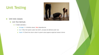 Unit Testing
 Unit test classes
 Unit Test Methods
 3 main sections :
 Arrange  Initialize values, fake dependencies
 Act  Run the System under test (SUT), actually the Method under test
 Assert  Check the return value or system status against expected values/criteria
 