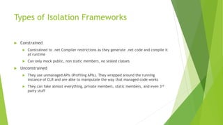 Types of Isolation Frameworks
 Constrained
 Constrained to .net Compiler restrictions as they generate .net code and compile it
at runtime
 Can only mock public, non static members, no sealed classes
 Unconstrained
 They use unmanaged APIs (Profiling APIs). They wrapped around the running
instance of CLR and are able to manipulate the way that managed code works
 They can fake almost everything, private members, static members, and even 3rd
party stuff
 