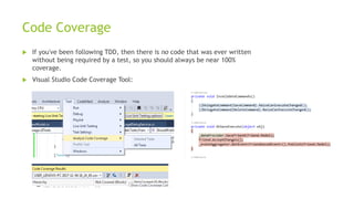 Code Coverage
 If you've been following TDD, then there is no code that was ever written
without being required by a test, so you should always be near 100%
coverage.
 Visual Studio Code Coverage Tool:
 