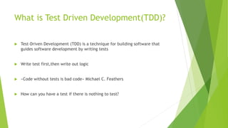 What is Test Driven Development(TDD)?
 Test-Driven Development (TDD) is a technique for building software that
guides software development by writing tests
 Write test first,then write out logic
 «Code without tests is bad code» Michael C. Feathers
 How can you have a test if there is nothing to test?
 
