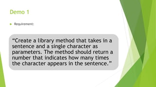 Demo 1
 Requirement:
“Create a library method that takes in a
sentence and a single character as
parameters. The method should return a
number that indicates how many times
the character appears in the sentence.”
 