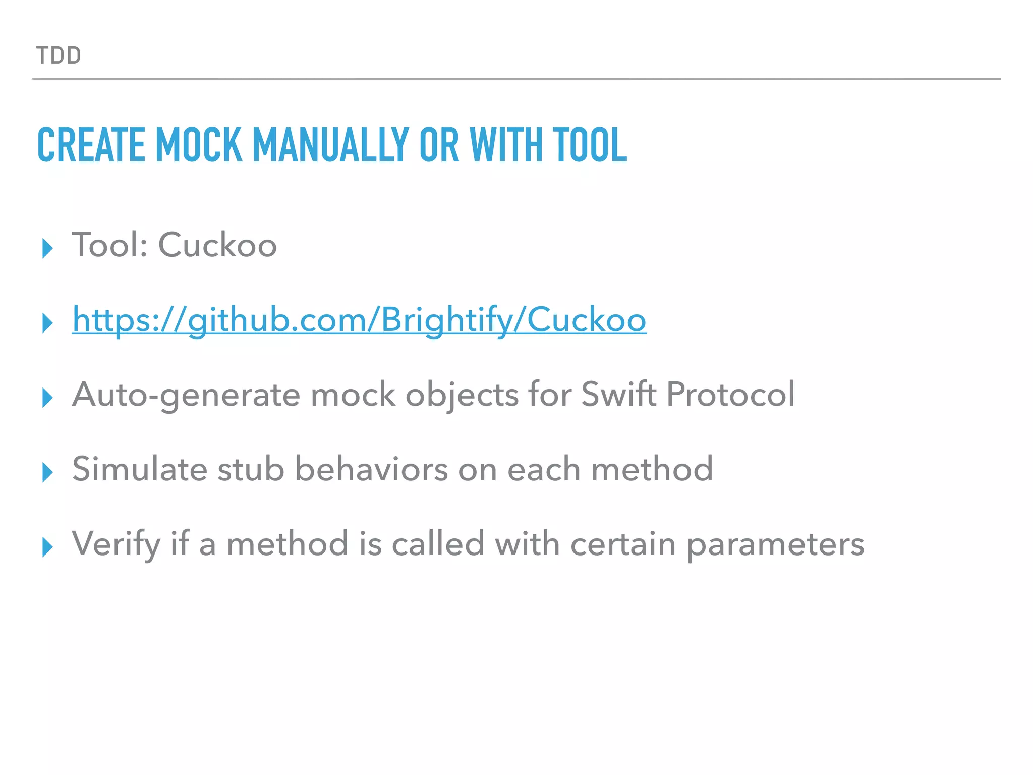 TDD
CREATE MOCK MANUALLY OR WITH TOOL
▸ Tool: Cuckoo
▸ https://github.com/Brightify/Cuckoo
▸ Auto-generate mock objects for Swift Protocol
▸ Simulate stub behaviors on each method
▸ Verify if a method is called with certain parameters
 