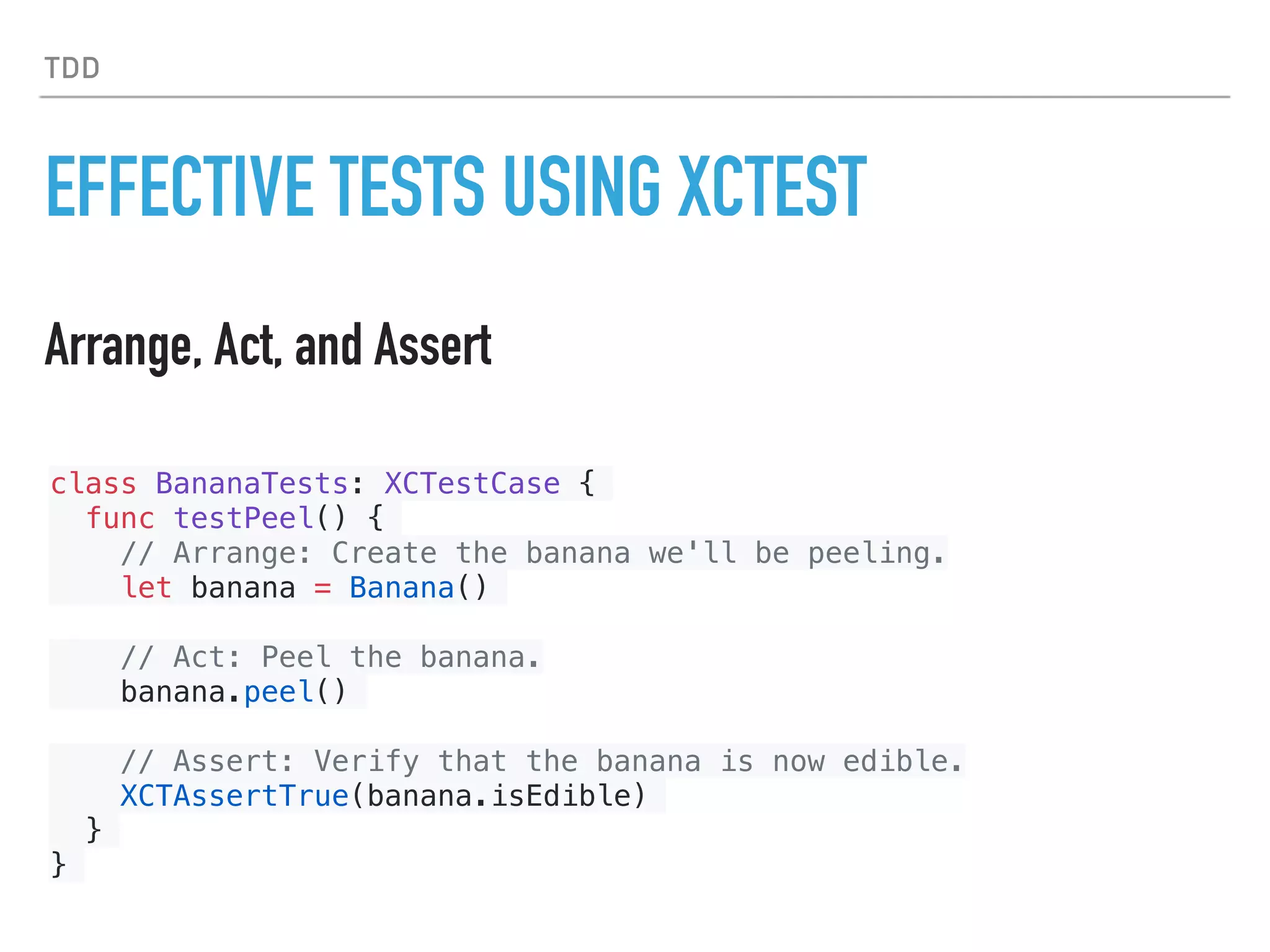 TDD
EFFECTIVE TESTS USING XCTEST
Arrange, Act, and Assert
class BananaTests: XCTestCase {
func testPeel() {
// Arrange: Create the banana we'll be peeling.
let banana = Banana()
// Act: Peel the banana.
banana.peel()
// Assert: Verify that the banana is now edible.
XCTAssertTrue(banana.isEdible)
}
}
 