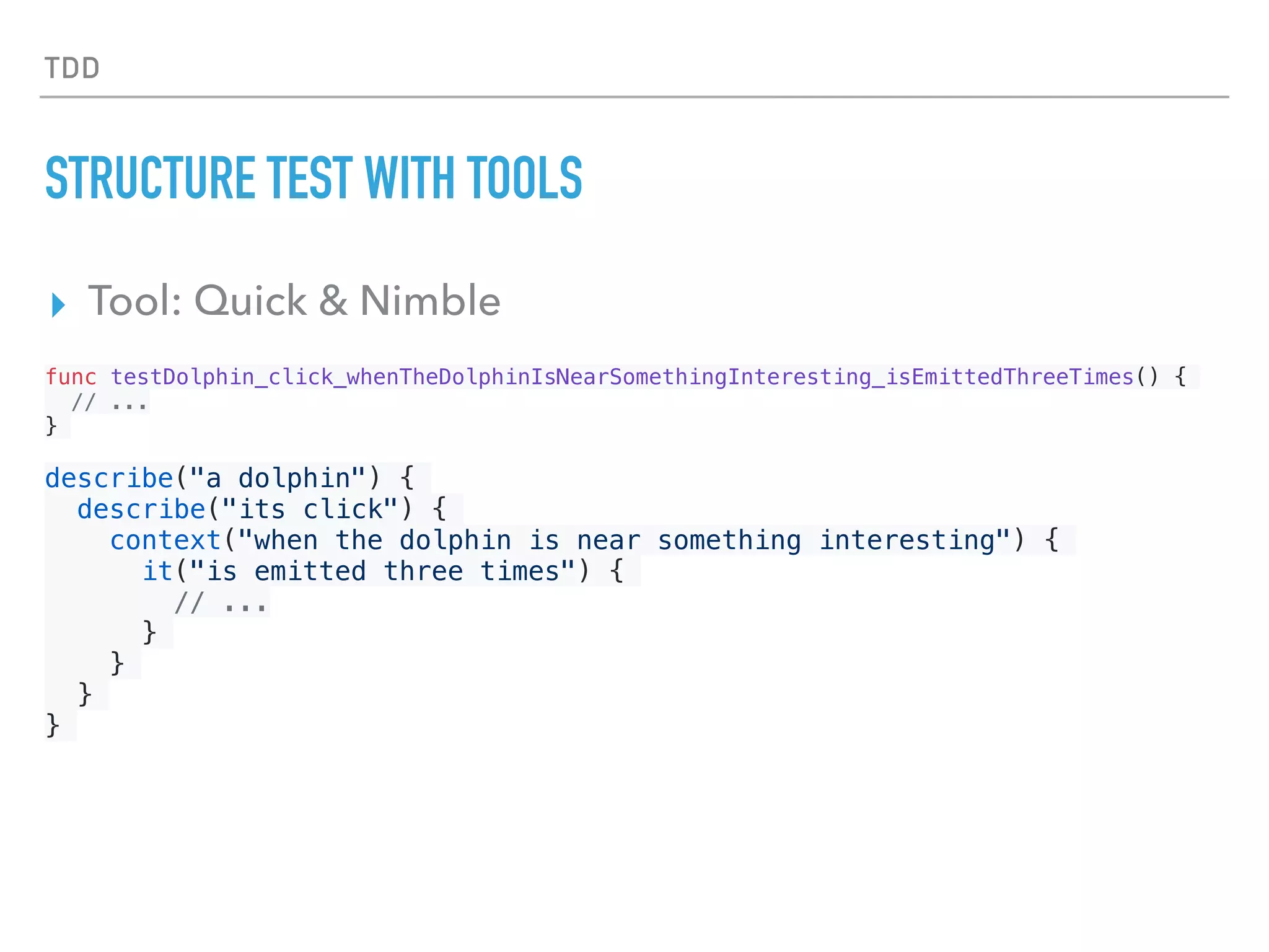TDD
STRUCTURE TEST WITH TOOLS
▸ Tool: Quick & Nimble
func testDolphin_click_whenTheDolphinIsNearSomethingInteresting_isEmittedThreeTimes() {
// ...
}
describe("a dolphin") {
describe("its click") {
context("when the dolphin is near something interesting") {
it("is emitted three times") {
// ...
}
}
}
}
 