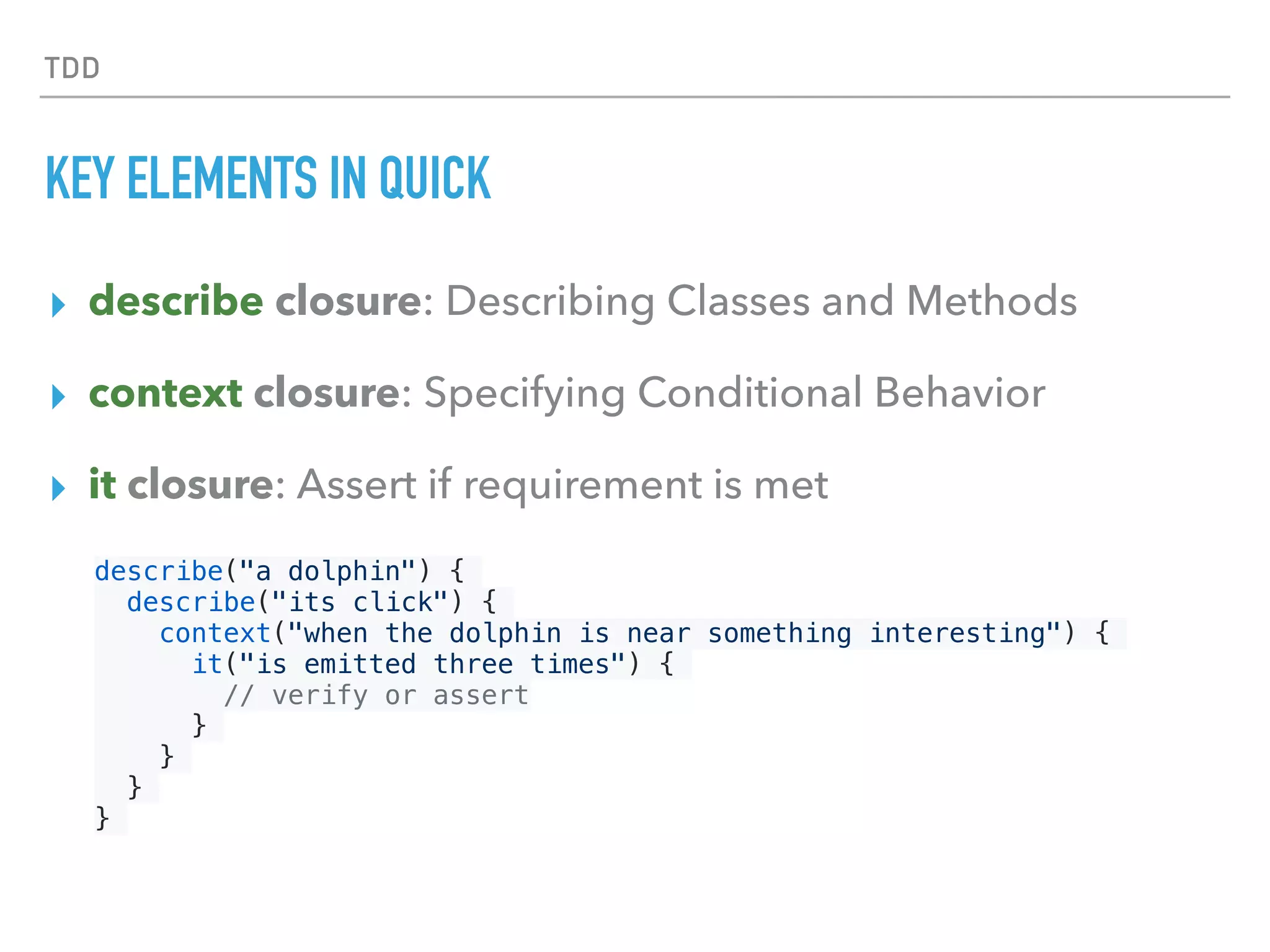 TDD
KEY ELEMENTS IN QUICK
▸ describe closure: Describing Classes and Methods 
▸ context closure: Specifying Conditional Behavior
▸ it closure: Assert if requirement is met
describe("a dolphin") {
describe("its click") {
context("when the dolphin is near something interesting") {
it("is emitted three times") {
// verify or assert
}
}
}
}
 