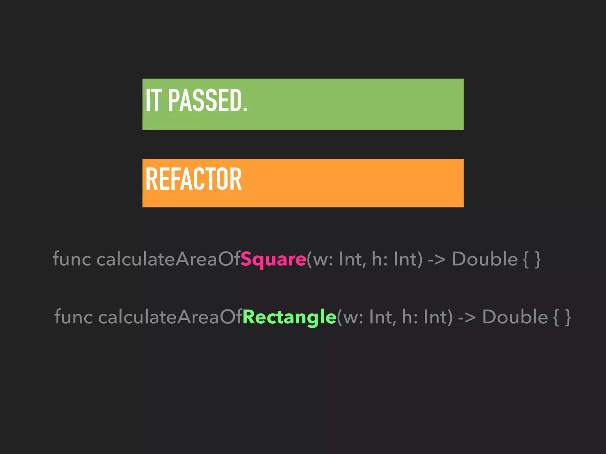 IT PASSED.
REFACTOR
func calculateAreaOfRectangle(w: Int, h: Int) -> Double { }
func calculateAreaOfSquare(w: Int, h: Int) -> Double { }
 