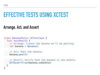 TDD
EFFECTIVE TESTS USING XCTEST
Arrange, Act, and Assert
class BananaTests: XCTestCase {
func testPeel() {
// Arrange: Create the banana we'll be peeling.
let banana = Banana()
// Act: Peel the banana.
banana.peel()
// Assert: Verify that the banana is now edible.
XCTAssertTrue(banana.isEdible)
}
}
 