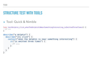TDD
STRUCTURE TEST WITH TOOLS
▸ Tool: Quick & Nimble
func testDolphin_click_whenTheDolphinIsNearSomethingInteresting_isEmittedThreeTimes() {
// ...
}
describe("a dolphin") {
describe("its click") {
context("when the dolphin is near something interesting") {
it("is emitted three times") {
// ...
}
}
}
}
 