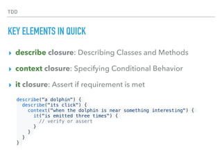 TDD
KEY ELEMENTS IN QUICK
▸ describe closure: Describing Classes and Methods 
▸ context closure: Specifying Conditional Behavior
▸ it closure: Assert if requirement is met
describe("a dolphin") {
describe("its click") {
context("when the dolphin is near something interesting") {
it("is emitted three times") {
// verify or assert
}
}
}
}
 