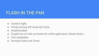 FLASH IN THE PAN
● Couldn’t Agile.
● Fixing one bug will result alot more.
● Unoptimizabel.
● Couple line of code can break the whole application ( Break Code ).
● Can’t updatable.
● Increase Costs and Times.
 
