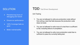 SOLUTION TDD Test Driven Development
Unit Testing
1. You are not allowed to write any production code without
first writing a test that fails because the production code
does not exist.
1. You are not allowed to write more of a test than is sufficient
to fail; including failure of compilation.
1. You are not allowed to write more production code than is
sufficient to pass the currently failing test.
● Prevents long hours of
debugging and rework
● Ensure our performance
● 100% Coverage feels so
good
● Better maintainability
 