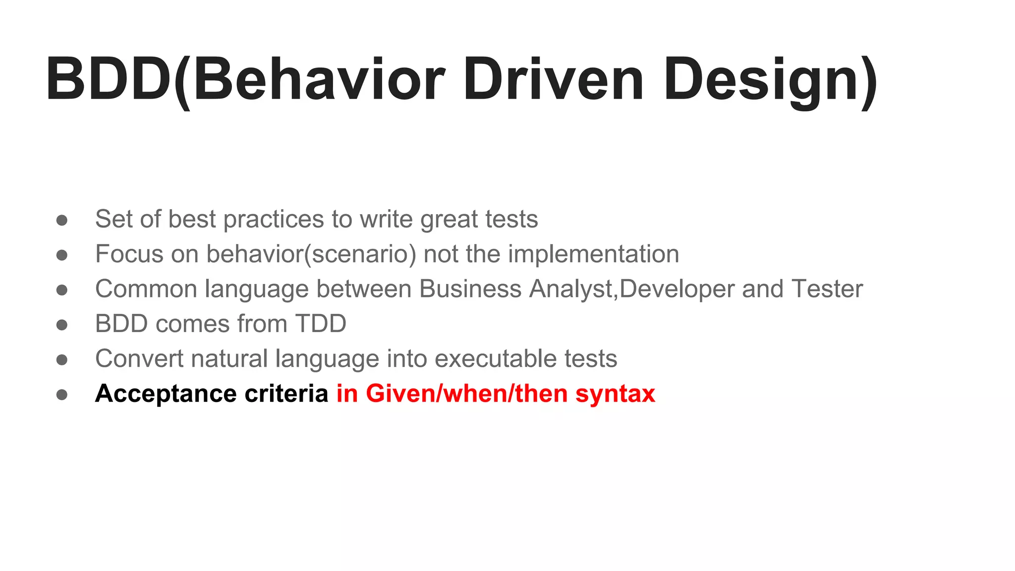 BDD(Behavior Driven Design)
● Set of best practices to write great tests
● Focus on behavior(scenario) not the implementation
● Common language between Business Analyst,Developer and Tester
● BDD comes from TDD
● Convert natural language into executable tests
● Acceptance criteria in Given/when/then syntax
 