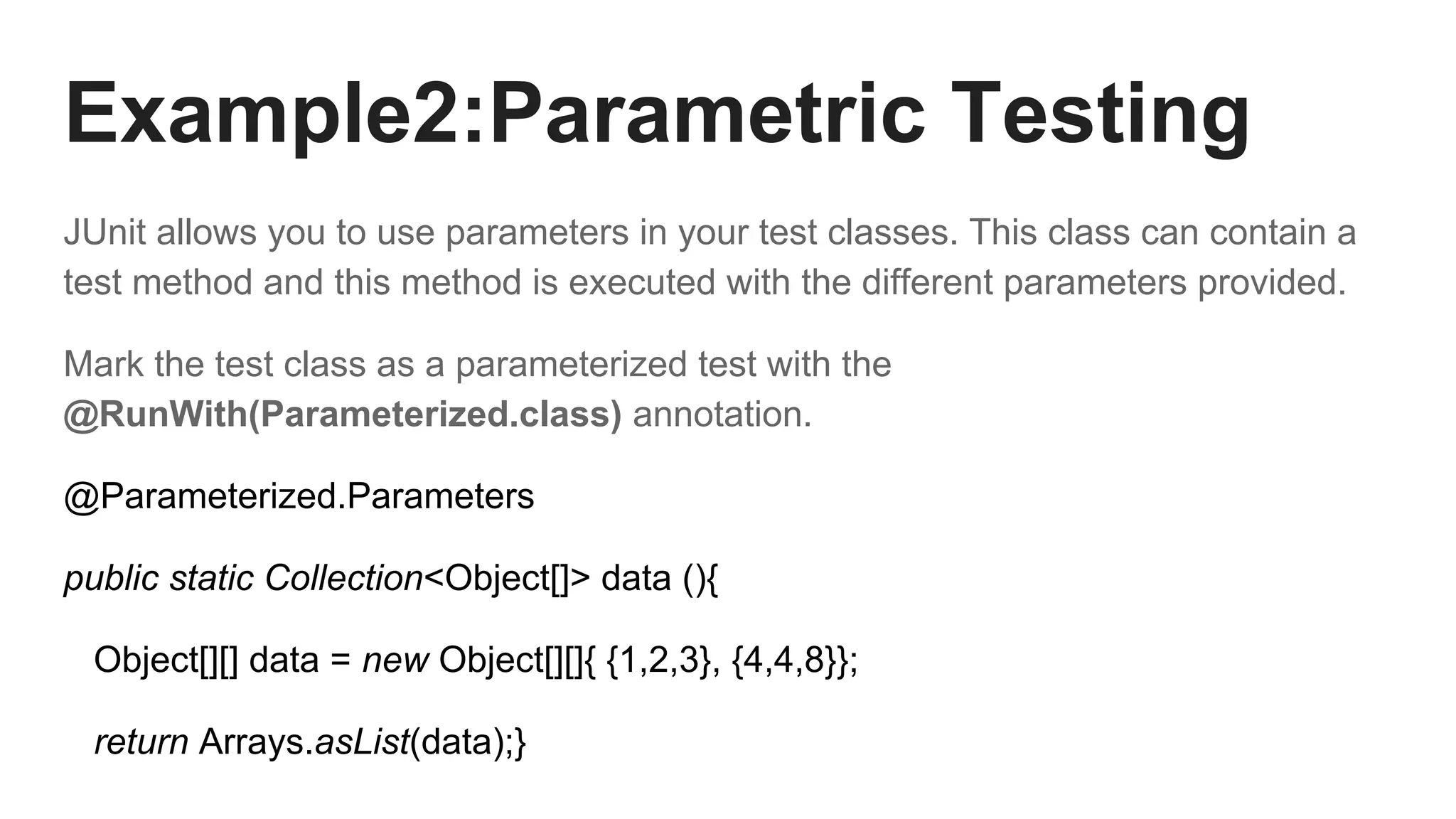 Example2:Parametric Testing
JUnit allows you to use parameters in your test classes. This class can contain a
test method and this method is executed with the different parameters provided.
Mark the test class as a parameterized test with the
@RunWith(Parameterized.class) annotation.
@Parameterized.Parameters
public static Collection<Object[]> data (){
Object[][] data = new Object[][]{ {1,2,3}, {4,4,8}};
return Arrays.asList(data);}
 