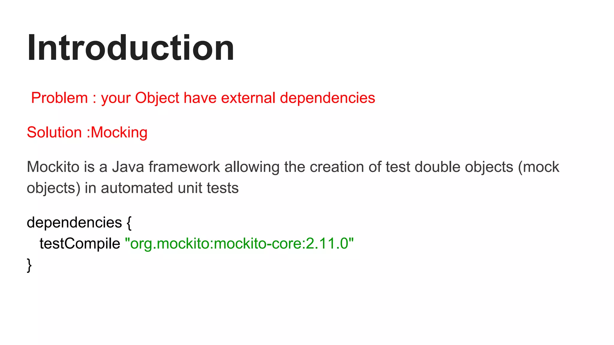 Introduction
Problem : your Object have external dependencies
Solution :Mocking
Mockito is a Java framework allowing the creation of test double objects (mock
objects) in automated unit tests
dependencies {
testCompile "org.mockito:mockito-core:2.11.0"
}
 