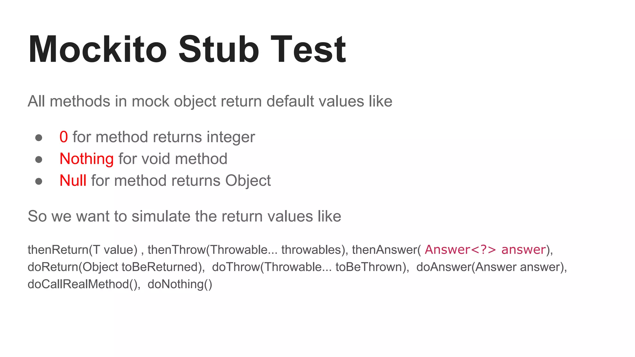 Mockito Stub Test
All methods in mock object return default values like
● 0 for method returns integer
● Nothing for void method
● Null for method returns Object
So we want to simulate the return values like
thenReturn(T value) , thenThrow(Throwable... throwables), thenAnswer( Answer<?> answer),
doReturn(Object toBeReturned), doThrow(Throwable... toBeThrown), doAnswer(Answer answer),
doCallRealMethod(), doNothing()
 