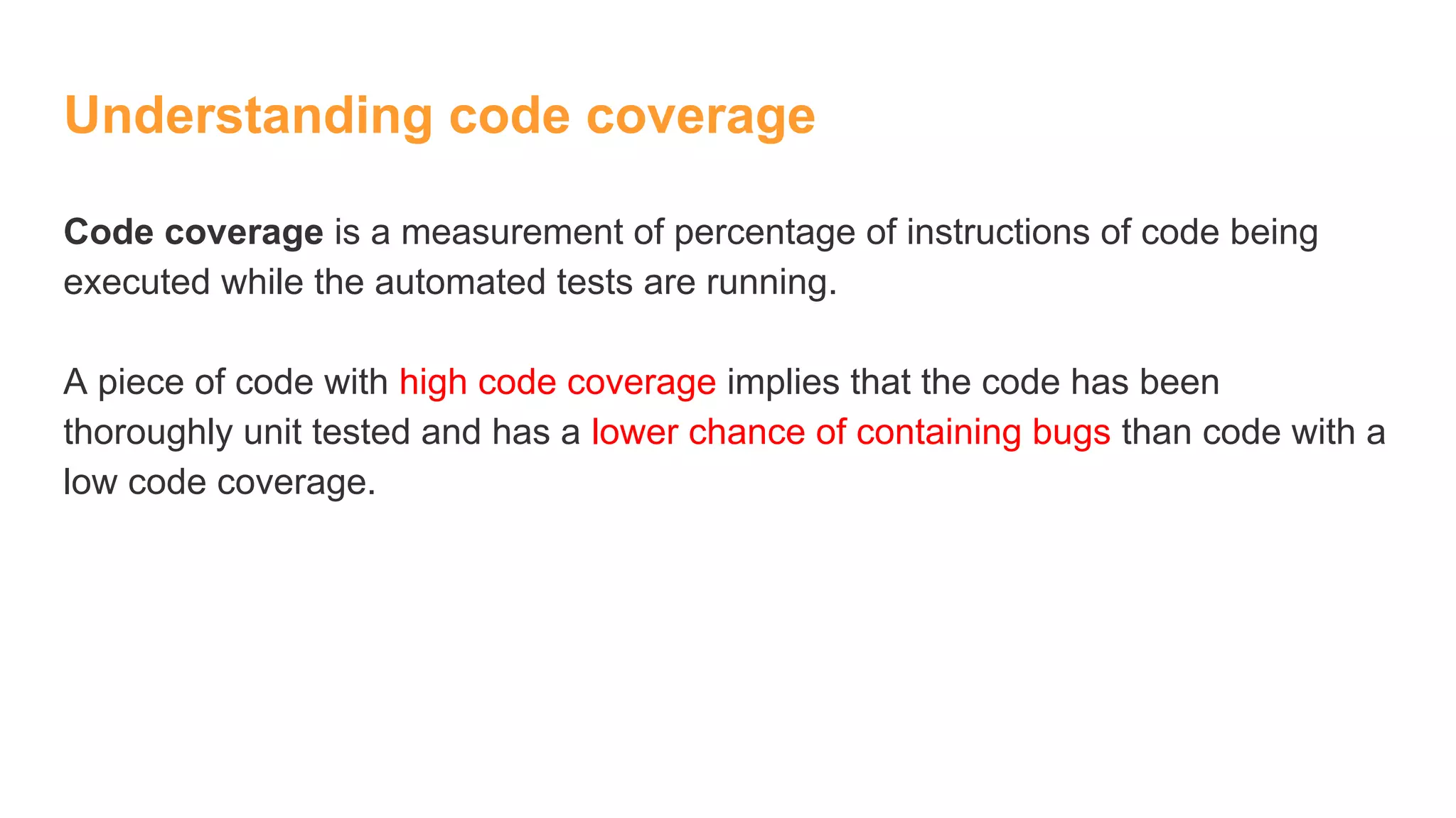 Understanding code coverage
Code coverage is a measurement of percentage of instructions of code being
executed while the automated tests are running.
A piece of code with high code coverage implies that the code has been
thoroughly unit tested and has a lower chance of containing bugs than code with a
low code coverage.
 
