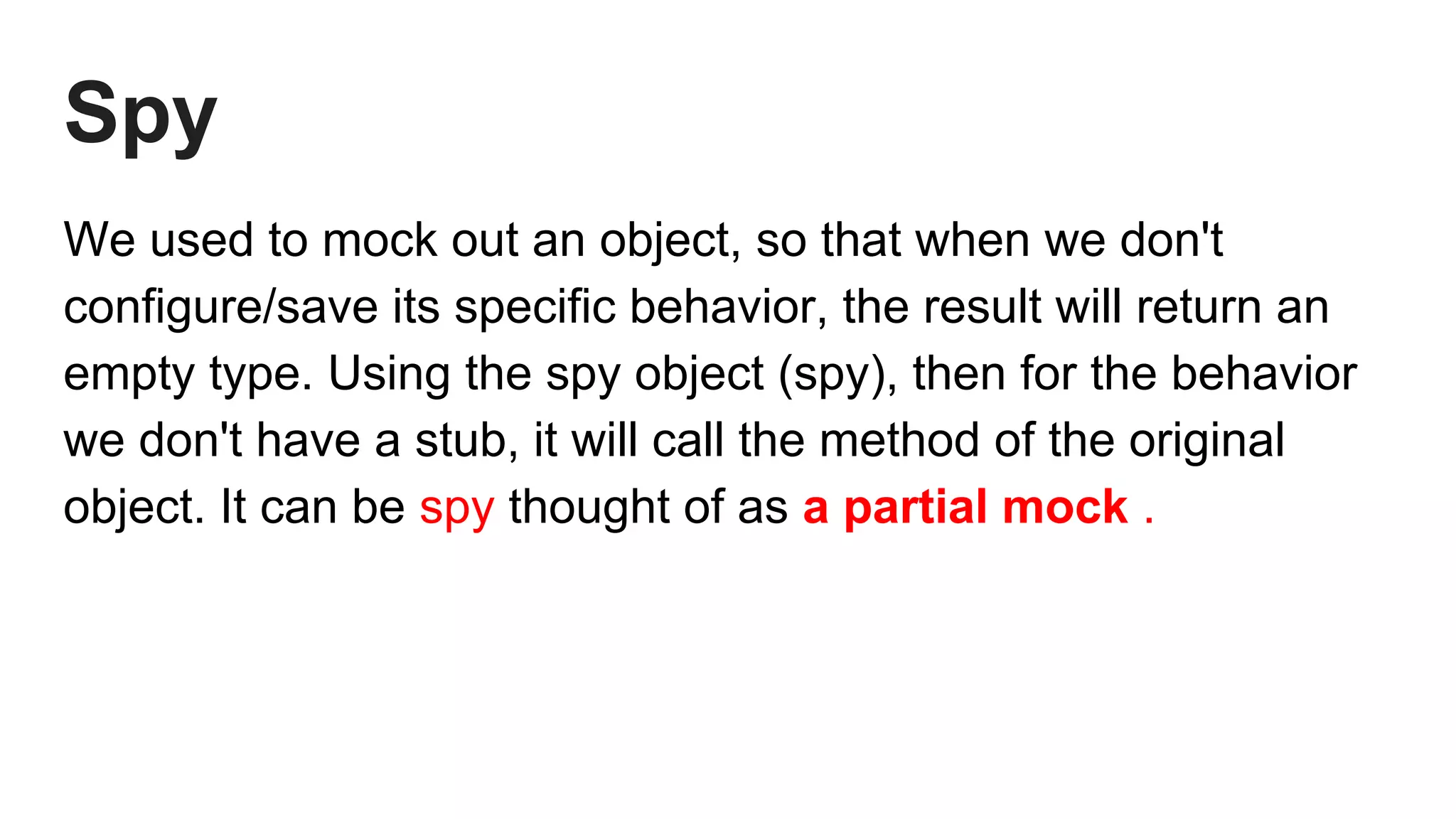 Spy
We used to mock out an object, so that when we don't
configure/save its specific behavior, the result will return an
empty type. Using the spy object (spy), then for the behavior
we don't have a stub, it will call the method of the original
object. It can be spy thought of as a partial mock .
 