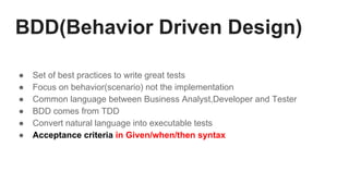 BDD(Behavior Driven Design)
● Set of best practices to write great tests
● Focus on behavior(scenario) not the implementation
● Common language between Business Analyst,Developer and Tester
● BDD comes from TDD
● Convert natural language into executable tests
● Acceptance criteria in Given/when/then syntax
 