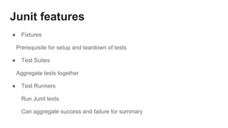 Junit features
● Fixtures
Prerequisite for setup and teardown of tests
● Test Suites
Aggregate tests together
● Test Runners
Run Junit tests
Can aggregate success and failure for summary
 