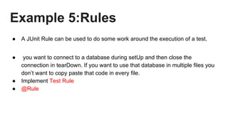 Example 5:Rules
● A JUnit Rule can be used to do some work around the execution of a test.
● you want to connect to a database during setUp and then close the
connection in tearDown. If you want to use that database in multiple files you
don’t want to copy paste that code in every file.
● Implement Test Rule
● @Rule
 