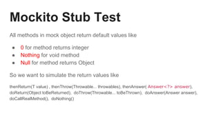 Mockito Stub Test
All methods in mock object return default values like
● 0 for method returns integer
● Nothing for void method
● Null for method returns Object
So we want to simulate the return values like
thenReturn(T value) , thenThrow(Throwable... throwables), thenAnswer( Answer<?> answer),
doReturn(Object toBeReturned), doThrow(Throwable... toBeThrown), doAnswer(Answer answer),
doCallRealMethod(), doNothing()
 
